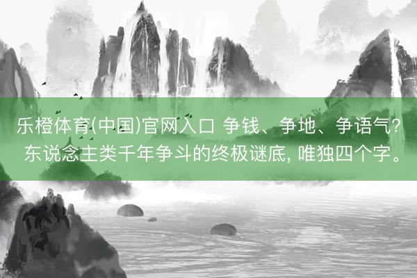 乐橙体育(中国)官网入口 争钱、争地、争语气? 东说念主类千年争斗的终极谜底， 唯独四个字。