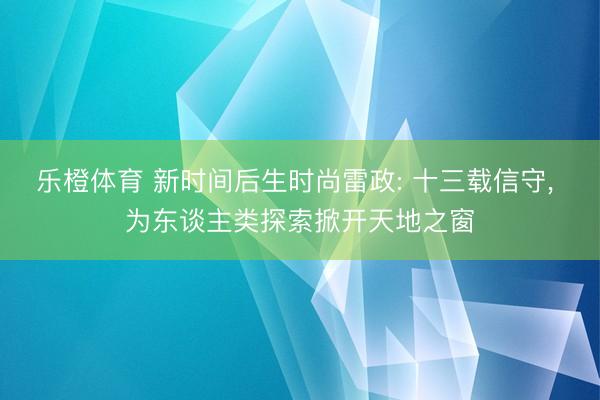 乐橙体育 新时间后生时尚雷政: 十三载信守， 为东谈主类探索掀开天地之窗