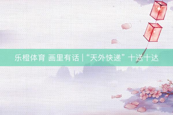 乐橙体育 画里有话 | “天外快递” 十送十达