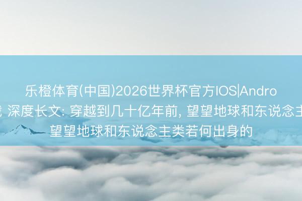 乐橙体育(中国)2026世界杯官方IOS|Android手机app下载 深度长文: 穿越到几十亿年前， 望望地球和东说念主类若何出身的