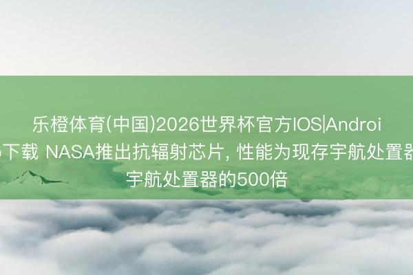 乐橙体育(中国)2026世界杯官方IOS|Android手机app下载 NASA推出抗辐射芯片， 性能为现存宇航处置器的500倍