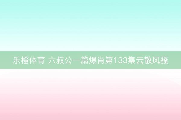 乐橙体育 六叔公一篇爆肖第133集云散风骚