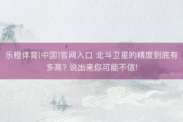 乐橙体育(中国)官网入口 北斗卫星的精度到底有多高? 说出来你可能不信!