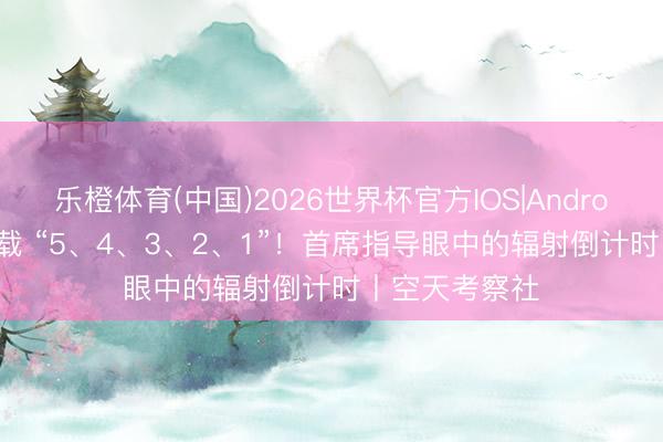 乐橙体育(中国)2026世界杯官方IOS|Android手机app下载 “5、4、3、2、1”！首席指导眼中的辐射倒计时丨空天考察社