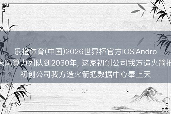 乐橙体育(中国)2026世界杯官方IOS|Android手机app下载 天际算力列队到2030年， 这家初创公司我方造火箭把数据中心奉上天