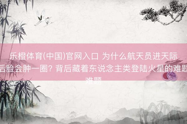 乐橙体育(中国)官网入口 为什么航天员进天际后脸会肿一圈? 背后藏着东说念主类登陆火星的难题