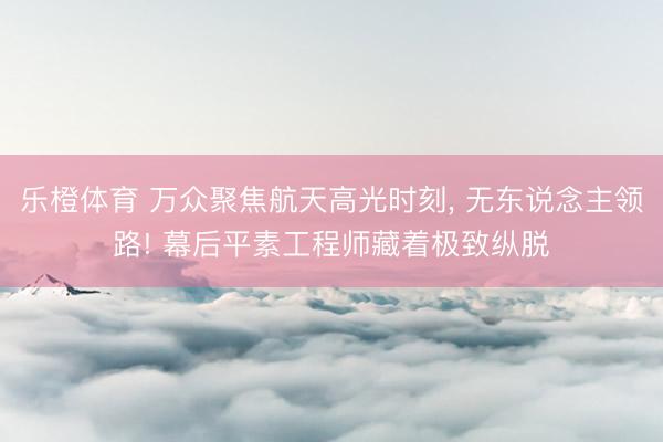 乐橙体育 万众聚焦航天高光时刻， 无东说念主领路! 幕后平素工程师藏着极致纵脱