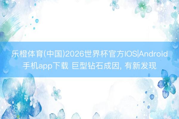乐橙体育(中国)2026世界杯官方IOS|Android手机app下载 巨型钻石成因， 有新发现