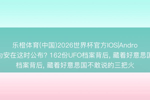 乐橙体育(中国)2026世界杯官方IOS|Android手机app下载 为安在这时公布? 162份UFO档案背后， 藏着好意思国不敢说的三把火