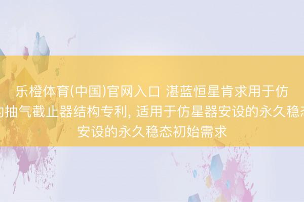 乐橙体育(中国)官网入口 湛蓝恒星肯求用于仿星器安设的抽气截止器结构专利， 适用于仿星器安设的永久稳态初始需求