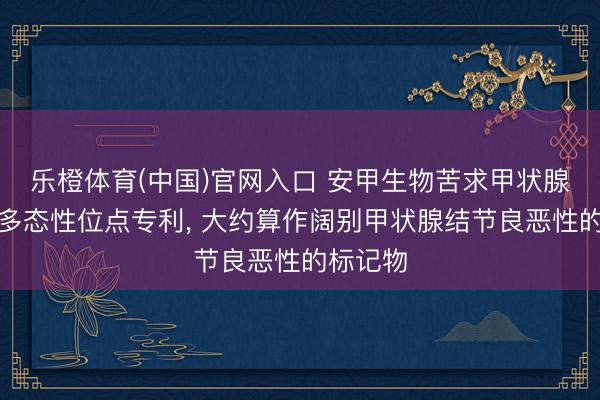 乐橙体育(中国)官网入口 安甲生物苦求甲状腺癌基因多态性位点专利， 大约算作阔别甲状腺结节良恶性的标记物
