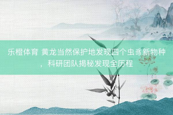 乐橙体育 黄龙当然保护地发现四个虫豸新物种，科研团队揭秘发现全历程