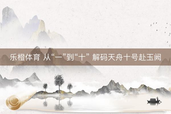 乐橙体育 从“一”到“十” 解码天舟十号赴玉阙