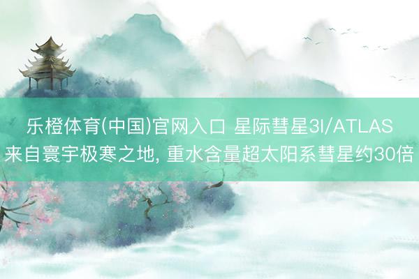 乐橙体育(中国)官网入口 星际彗星3I/ATLAS来自寰宇极寒之地， 重水含量超太阳系彗星约30倍