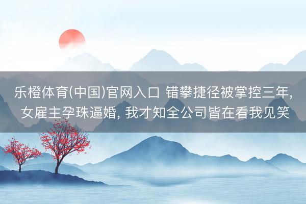 乐橙体育(中国)官网入口 错攀捷径被掌控三年， 女雇主孕珠逼婚， 我才知全公司皆在看我见笑