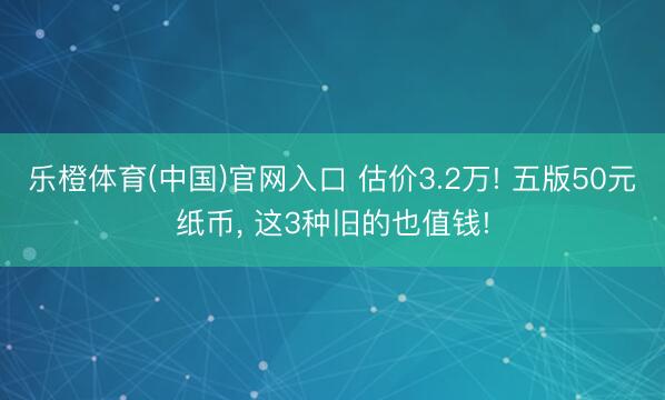 乐橙体育(中国)官网入口 估价3.2万! 五版50元纸币， 这3种旧的也值钱!