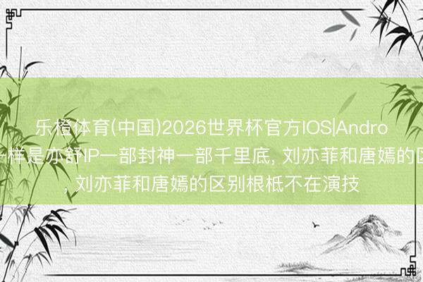 乐橙体育(中国)2026世界杯官方IOS|Android手机app下载 一样是亦舒IP一部封神一部千里底， 刘亦菲和唐嫣的区别根柢不在演技