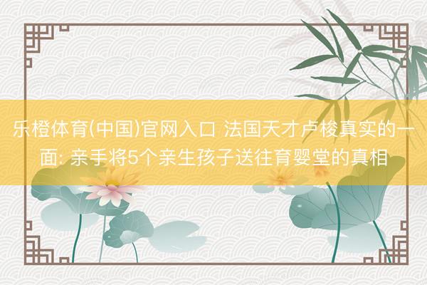 乐橙体育(中国)官网入口 法国天才卢梭真实的一面: 亲手将5个亲生孩子送往育婴堂的真相