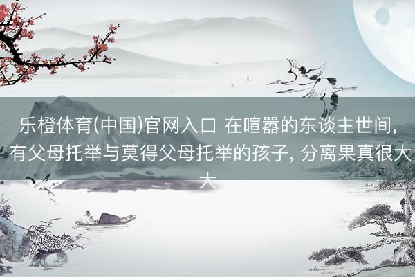 乐橙体育(中国)官网入口 在喧嚣的东谈主世间， 有父母托举与莫得父母托举的孩子， 分离果真很大