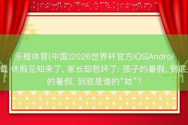 乐橙体育(中国)2026世界杯官方IOS|Android手机app下载 休假见知来了， 家长却愁坏了: 孩子的暑假， 到底是谁的“劫”?