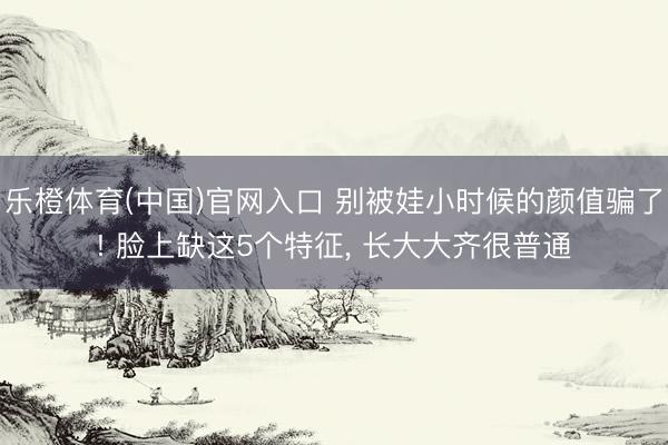 乐橙体育(中国)官网入口 别被娃小时候的颜值骗了! 脸上缺这5个特征， 长大大齐很普通