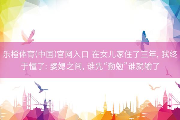 乐橙体育(中国)官网入口 在女儿家住了三年， 我终于懂了: 婆媳之间， 谁先“勤勉”谁就输了