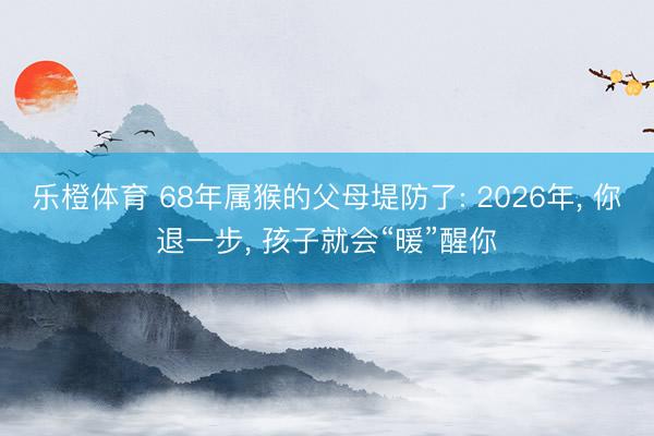 乐橙体育 68年属猴的父母堤防了: 2026年， 你退一步， 孩子就会“暖”醒你