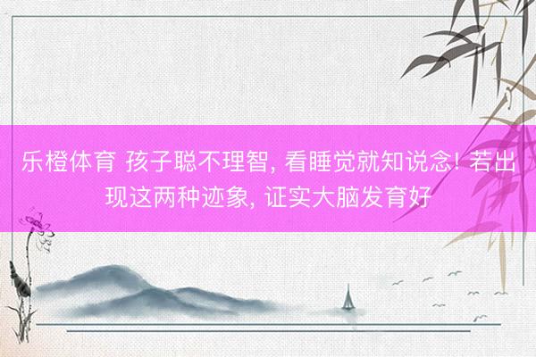 乐橙体育 孩子聪不理智， 看睡觉就知说念! 若出现这两种迹象， 证实大脑发育好