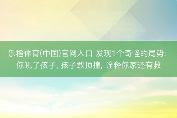 乐橙体育(中国)官网入口 发现1个奇怪的局势: 你吼了孩子， 孩子敢顶撞， 诠释你家还有救