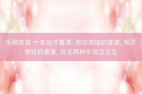乐橙体育 十年后才看清: 帮你带娃的婆婆， 和不带娃的婆婆， 完全两种东说念主生