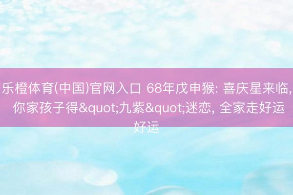 乐橙体育(中国)官网入口 68年戊申猴: 喜庆星来临， 你家孩子得"九紫"迷恋， 全家走好运