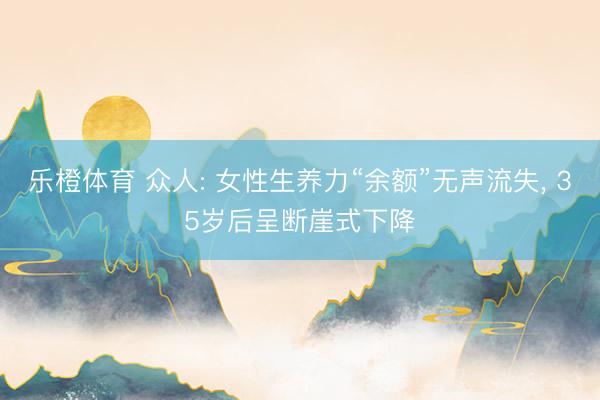 乐橙体育 众人: 女性生养力“余额”无声流失， 35岁后呈断崖式下降