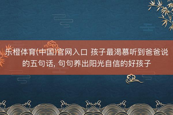乐橙体育(中国)官网入口 孩子最渴慕听到爸爸说的五句话， 句句养出阳光自信的好孩子