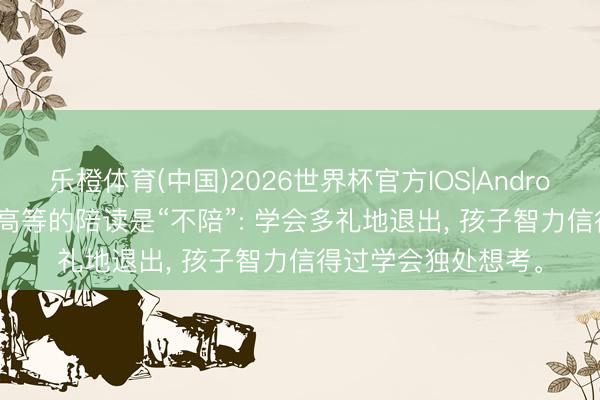 乐橙体育(中国)2026世界杯官方IOS|Android手机app下载 最高等的陪读是“不陪”: 学会多礼地退出， 孩子智力信得过学会独处想考。