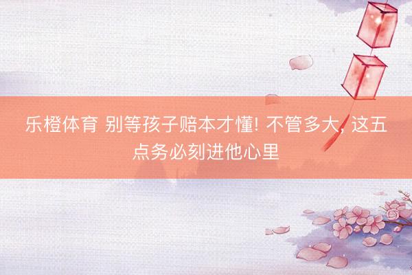 乐橙体育 别等孩子赔本才懂! 不管多大， 这五点务必刻进他心里