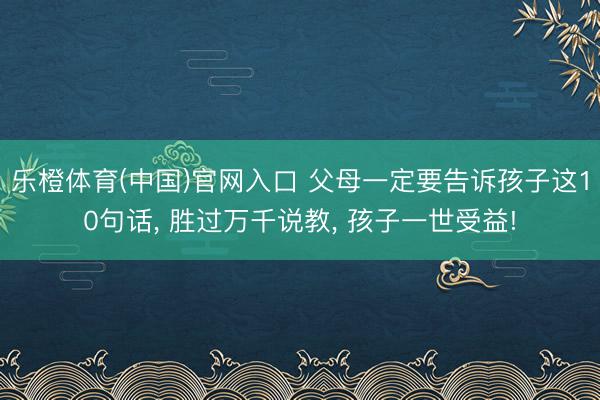 乐橙体育(中国)官网入口 父母一定要告诉孩子这10句话， 胜过万千说教， 孩子一世受益!