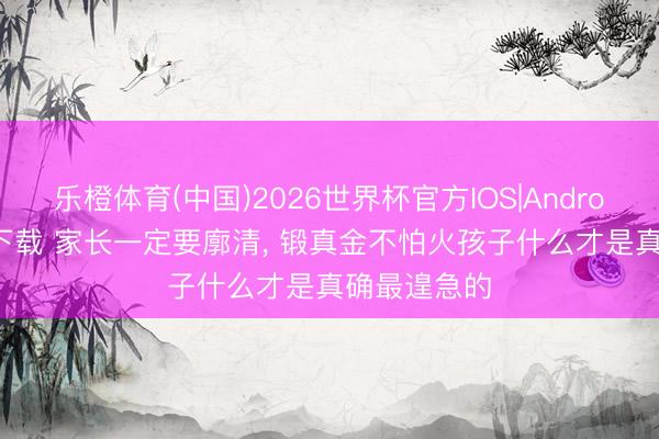 乐橙体育(中国)2026世界杯官方IOS|Android手机app下载 家长一定要廓清， 锻真金不怕火孩子什么才是真确最遑急的