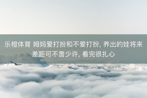 乐橙体育 姆妈爱打扮和不爱打扮， 养出的娃将来差距可不啻少许， 看完很扎心