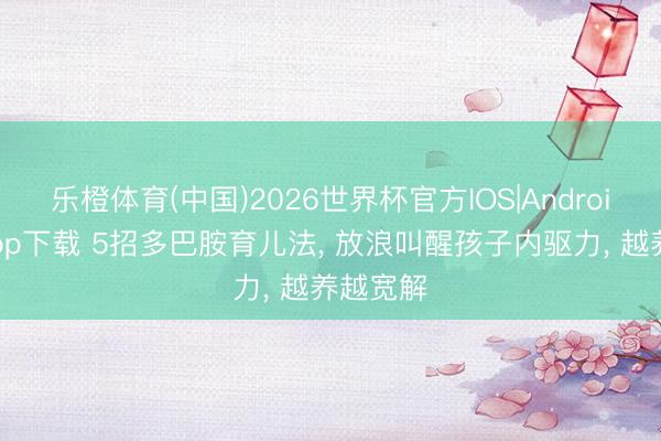 乐橙体育(中国)2026世界杯官方IOS|Android手机app下载 5招多巴胺育儿法， 放浪叫醒孩子内驱力， 越养越宽解