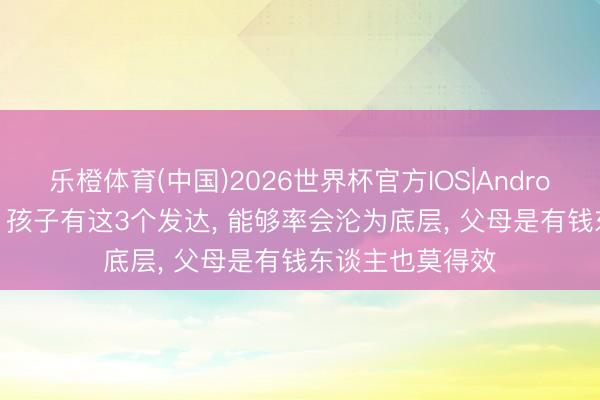 乐橙体育(中国)2026世界杯官方IOS|Android手机app下载 孩子有这3个发达， 能够率会沦为底层， 父母是有钱东谈主也莫得效