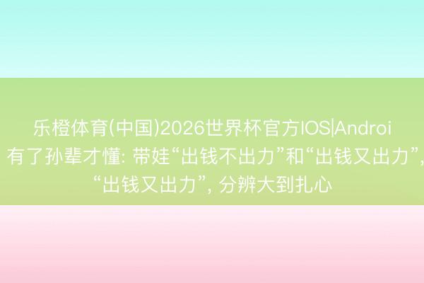 乐橙体育(中国)2026世界杯官方IOS|Android手机app下载 有了孙辈才懂: 带娃“出钱不出力”和“出钱又出力”， 分辨大到扎心