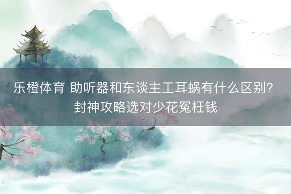 乐橙体育 助听器和东谈主工耳蜗有什么区别? 封神攻略选对少花冤枉钱