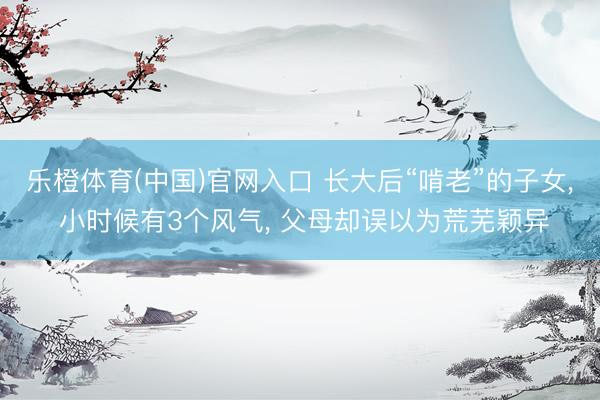 乐橙体育(中国)官网入口 长大后“啃老”的子女， 小时候有3个风气， 父母却误以为荒芜颖异