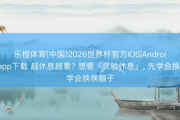 乐橙体育(中国)2026世界杯官方IOS|Android手机app下载 越休息越累? 想要「灵验休息」， 先学会换换脑子