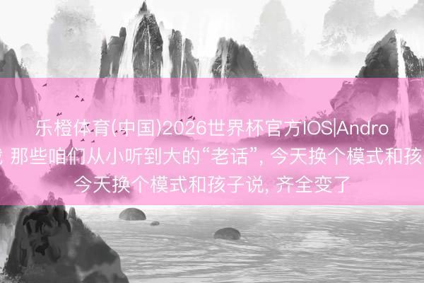 乐橙体育(中国)2026世界杯官方IOS|Android手机app下载 那些咱们从小听到大的“老话”， 今天换个模式和孩子说， 齐全变了