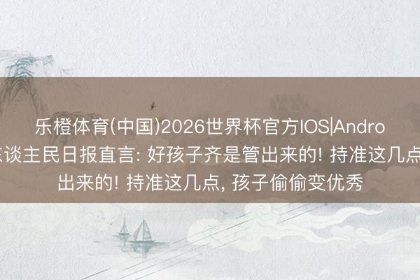 乐橙体育(中国)2026世界杯官方IOS|Android手机app下载 东谈主民日报直言: 好孩子齐是管出来的! 持准这几点， 孩子偷偷变优秀