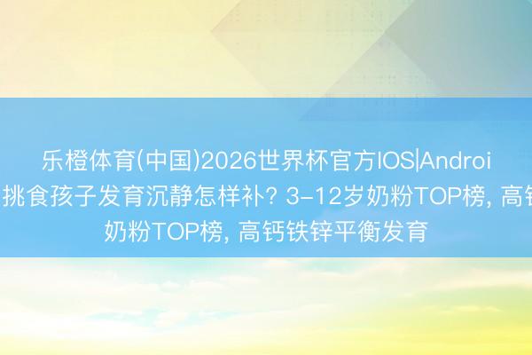 乐橙体育(中国)2026世界杯官方IOS|Android手机app下载 挑食孩子发育沉静怎样补? 3-12岁奶粉TOP榜， 高钙铁锌平衡发育