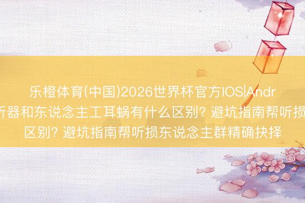乐橙体育(中国)2026世界杯官方IOS|Android手机app下载 助听器和东说念主工耳蜗有什么区别? 避坑指南帮听损东说念主群精确抉择