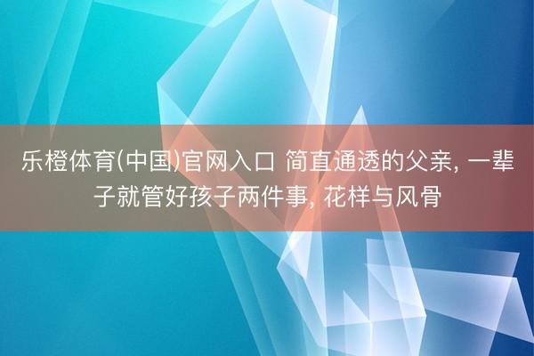 乐橙体育(中国)官网入口 简直通透的父亲， 一辈子就管好孩子两件事， 花样与风骨