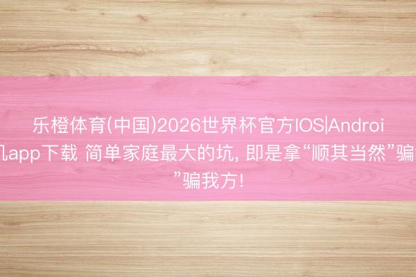 乐橙体育(中国)2026世界杯官方IOS|Android手机app下载 简单家庭最大的坑， 即是拿“顺其当然”骗我方!